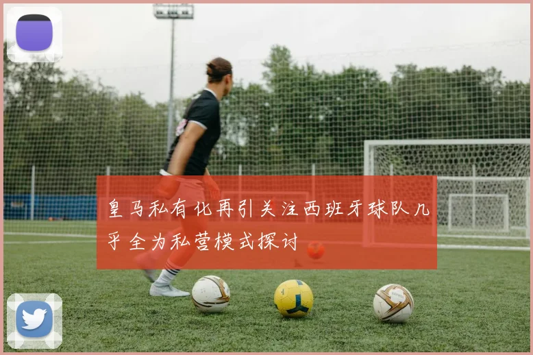皇马私有化再引关注西班牙球队几乎全为私营模式探讨