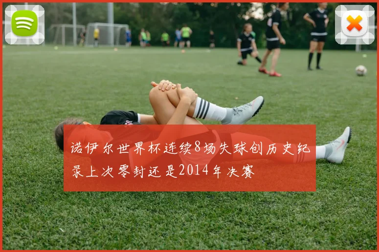 诺伊尔世界杯连续8场失球创历史纪录上次零封还是2014年决赛