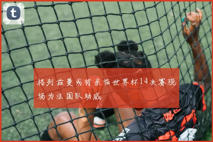 格列兹曼或将亲临世界杯14决赛现场为法国队助威