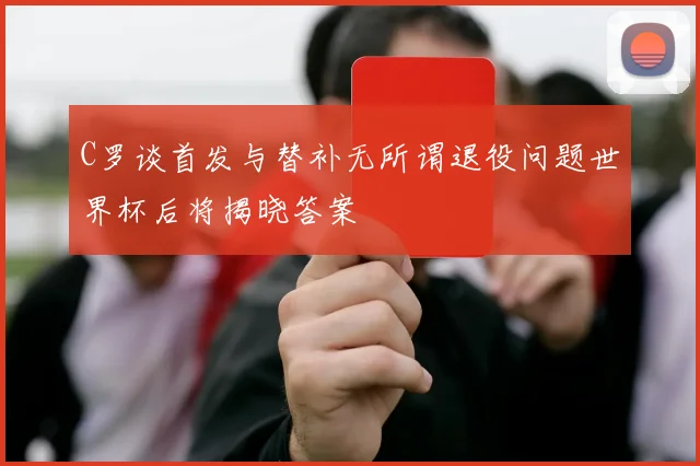 C罗谈首发与替补无所谓退役问题世界杯后将揭晓答案