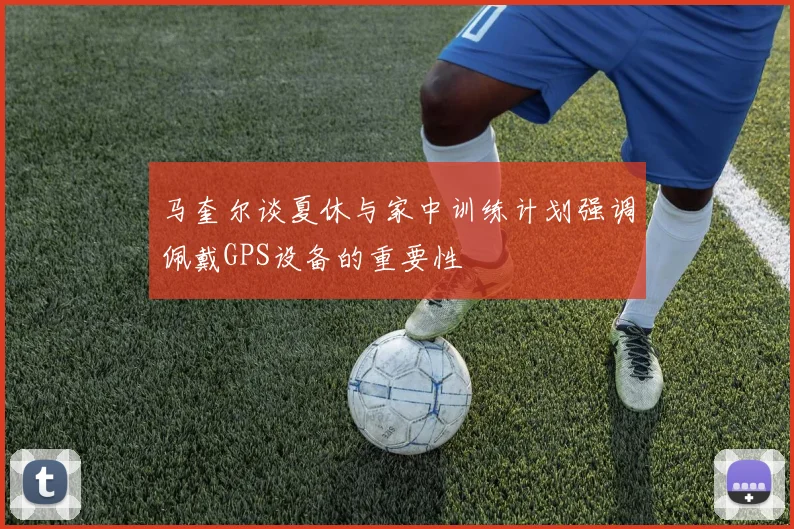 马奎尔谈夏休与家中训练计划强调佩戴GPS设备的重要性