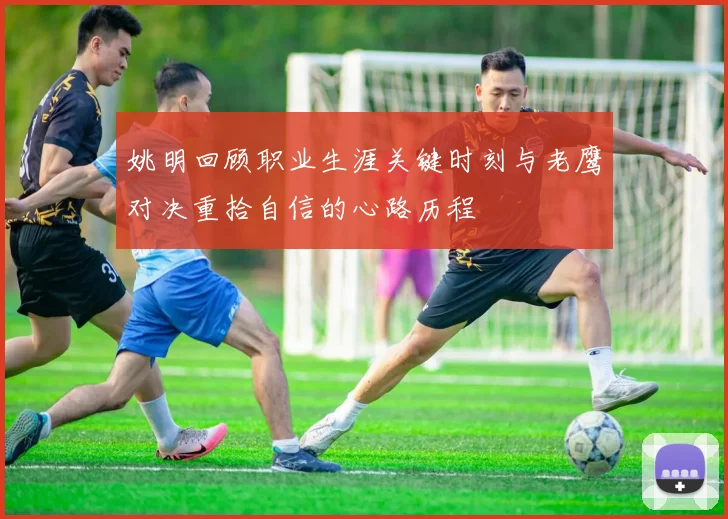 姚明回顾职业生涯关键时刻与老鹰对决重拾自信的心路历程