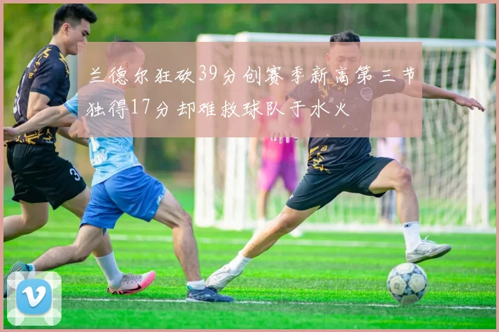 兰德尔狂砍39分创赛季新高第三节独得17分却难救球队于水火