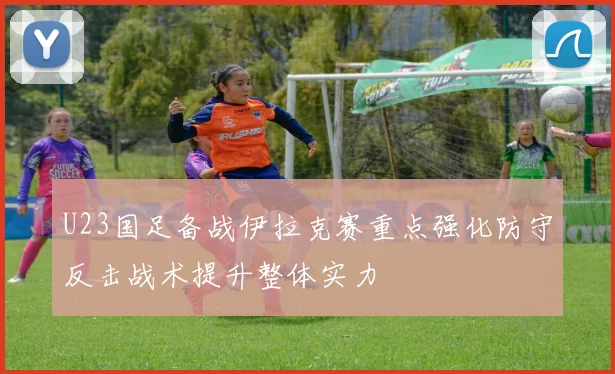 U23国足备战伊拉克赛重点强化防守反击战术提升整体实力