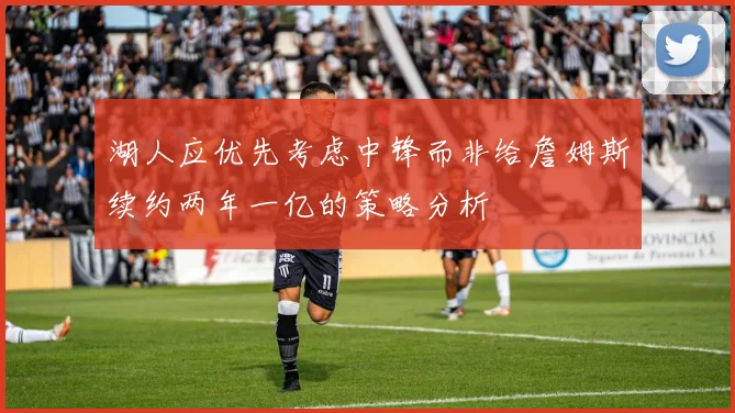 湖人应优先考虑中锋而非给詹姆斯续约两年一亿的策略分析
