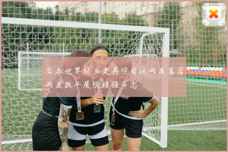日本世界杯历史再现奇迹两度落后两度扳平展现顽强斗志
