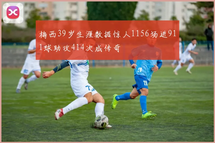 梅西39岁生涯数据惊人1156场进911球助攻414次成传奇