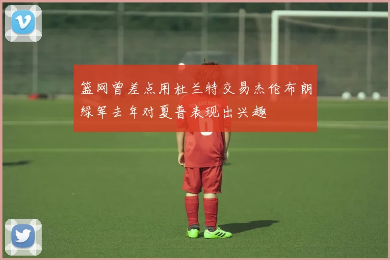篮网曾差点用杜兰特交易杰伦布朗绿军去年对夏普表现出兴趣