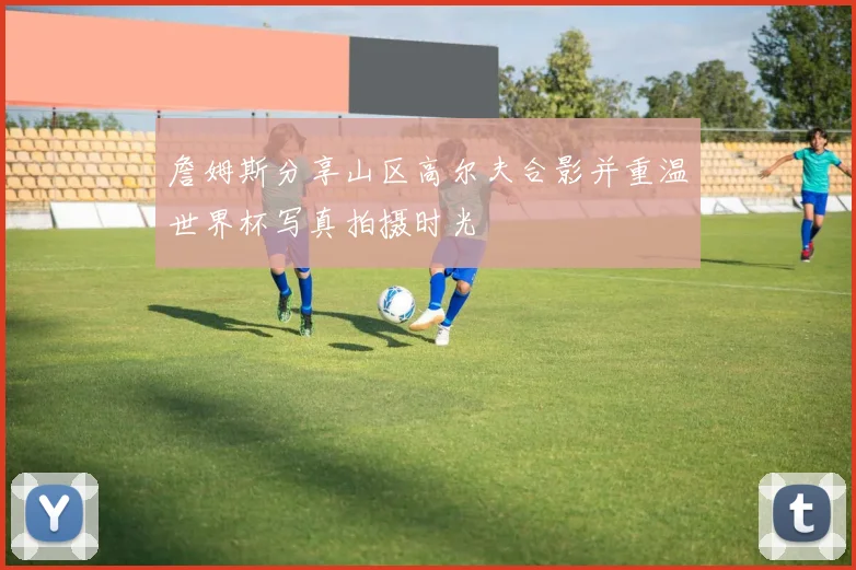 詹姆斯分享山区高尔夫合影并重温世界杯写真拍摄时光