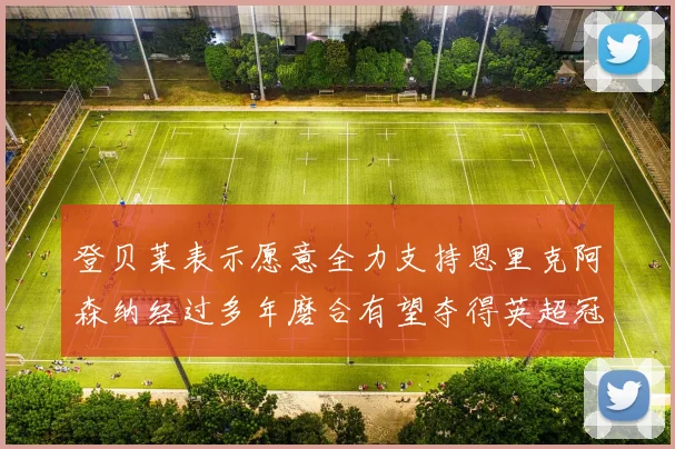 登贝莱表示愿意全力支持恩里克阿森纳经过多年磨合有望夺得英超冠军