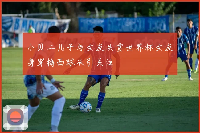 小贝二儿子与女友共赏世界杯女友身穿梅西球衣引关注